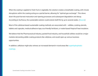 When the coating is applied to fresh fruit or vegetable, the solution creates a breathable coating, with minute
disruptions within the coating acting as a partial barrier, allowing for “optimal gas exchange”. This slows
down the post-harvest maturation and ripening processes and subsequent degradation and decay.
According to Surfresca, the sustainable solution could extend shelf-life by up to several weeks. (Source)
Most of the cellulose-based sustainable coating methods are associated with – edibles, cooking utensils,
tablets and capsules, medical adhesive tape, eco-friendly fertilizers, or water-based fireproof heat insulation.
We believe that the Pharmaceutical Industry, packed-food industry, and household utilities would be a major
markets demanding edible coating products like cellulose, and would open up various business
opportunities.
In addition, cellulose might also witness an increased demand in novel areas like superhydrophobic
coatings.
Sustainable Coating Innovation Trends 25
 
