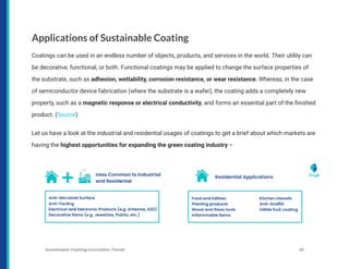 Applications of Sustainable Coating
Coatings can be used in an endless number of objects, products, and services in the world. Their utility can
be decorative, functional, or both. Functional coatings may be applied to change the surface properties of
the substrate, such as adhesion, wettability, corrosion resistance, or wear resistance. Whereas, in the case
of semiconductor device fabrication (where the substrate is a wafer), the coating adds a completely new
property, such as a magnetic response or electrical conductivity, and forms an essential part of the finished
product. (Source)
Let us have a look at the industrial and residential usages of coatings to get a brief about which markets are
having the highest opportunities for expanding the green coating industry –
Sustainable Coating Innovation Trends 26
 