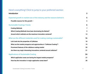 Here’s everything! Click to jump to your preferred section:
Introduction 3
Expected growth in market size of the industry and the reasons behind it 5
Possible reasons for this growth – 6
Sustainable Coatings Trends 6
Coating Methods 7
Which Coating Methods have been dominating the Market? 9
Around which methods are the maximum innovation centered? 14
What are the different materials used for making coatings sustainable? 16
Let’s look into the properties of Cellulose 18
What are the market prospects and opportunities in “Cellulose Coating”? 19
Prominent features of the cellulose coating market 20
Are there any major interesting innovations centered around cellulose? 21
Applications of Sustainable Coating 24
Which application areas are having the largest market prospects? 27
How has the innovation in major application areas been? 28
Sustainable Coating Innovation Trends 2
 