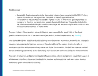 Key takeaways –
● Sustainable Coating innovation in the Automobile Industry has grown at a CAGR of 11.51% from
2009 to 2020, which is the highest rate compared to these 5 application areas.
● The Electronics Industry has witnessed the highest volume of innovations (patent priorities) as
compared to the other four application areas in Sustainable Coatings. This can be attributed to
the shift from the industrial age to the information age, and also the utility of semiconductors and
microcontrollers in almost all walks of life.
Transport Industry (Road, aviation, rain, and shipping) was responsible for about 1/6th of the global
greenhouse emissions in 2016. The net total that year was 49.4 billion tonnes of CO2 eq. (Source)
This is one of the prime reasons that green coatings’ innovation in the Automobile, Maritime, and Aerospace
industries is increasing at a high rate. Moreover, the automobiles of the present time involve a lot of
semiconductor chips and sensors to integrate certain digital functionalities. Similarly, the new-age medical
devices and aerospace industry is also demanding more sustainable semiconductors and microcontrollers.
Research, development, and commercialization of sustainable electronic components would likely happen at
a higher rate in the future. However, the global chip shortage and international trade wars might alter the
demand for green semiconductor coatings.
Sustainable Coating Innovation Trends 30
 