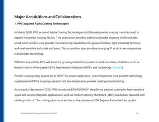 Major Acquisitions and Collaborations
1. PPG acquired Alpha Coating Technologies
In March 2020, PPG acquired Alpha Coating Technologies (a US-based powder coating manufacturer) to
expand its powder coating facility. This acquisition provides additional powder capacity which includes
small batch and low cure powder manufacturing capabilities for general finishes, light industrial, furniture,
and heat-sensitive substrate end uses. This acquisition also provides emerging IP in ultra low-temperature
cure powder technology.
With this acquisition, PPG will enter the growing market for powder on heat-sensitive substrates, such as
medium-density fiberboard (MDF), high-density fiberboard (HDF), and hardwoods. (Source)
Powder coatings may require up to 500°F for proper application. Low-temperature cure powder technology
supplemented PPG’s ongoing research into low-temperature powder coating manufacturing.
As a result, in November 2020, PPG introduced ENVIROCRON™ HeatSense powder coating for heat-sensitive
wood and wood-composite applications, such as medium-density fiberboard (MDF), hardwood, plywood, and
similar products. The coating can cure in as few as five minutes at 250 degrees Fahrenheit, be applied
Sustainable Coating Innovation Trends 32
 