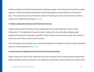 Wattyl’s acquisition would help Hempel become a leading company in the protective and decorative coating
segment. Furthermore, Hempel is expanding in selected geographies and jurisdictions for the past few
years. This seems to be in line with Hempel’s ambition of doubling its revenue to EUR 3 billion by 2025 as
outlined in its Double Impact strategy. (Source)
3. Koehler collaborated with Darmstadt Technical University
Koehler and Darmstadt Technical University collaborated and founded a laboratory “Green Coating
Collaboration”. The collaboration focuses on barrier coatings that can give flexible packaging paper
properties that previously only plastic could offer. These include mineral oil barriers, water vapor barriers or
barriers for oils and fats, as well as aroma barriers.
Their main goal is to find and test more sustainable, bio-based raw materials for barrier coating to ultimately
use them on the production line. (Source)
4. Brock University collaborated with Vanchem Performance Chemicals
Sheets made out of steel or other metals that need to be ‘pre-treated’ with a substance that will guard them
against damage caused by rust and salt. This substance must be able to stick not only to the metal but also
Sustainable Coating Innovation Trends 34
 