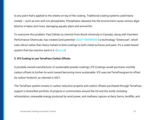 to any paint that’s applied to the sheets on top of the coating. Traditional coating systems used heavy
metals – such as zinc and iron phosphates. Phosphates released into the environment cause various algal
blooms in lakes and rivers, damaging aquatic plant and animal life.
To overcome this problem, Paul Zelisko (a chemist from Brock University in Canada), along with Vanchem
Performance Chemicals, has created (and patented US20170009083A1) a technology “Greencoat”, which
uses silicon rather than heavy metals to bind coatings to both metal surfaces and paint. It’s a water-based
system that has reactive sand in it. (Source)
5. IFS Coating to use TerraPass Carbon Offsets
A privately owned manufacturer of sustainable powder coatings, IFS Coatings would purchase monthly
carbon offsets to further its work toward becoming more sustainable. IFS uses terrTerraPassgram to offset
its carbon footprint, as claimed in 2021.
The TerraPass system invests in carbon reduction projects and carbon offsets purchased through TerraPass
support a diversified portfolio of projects in communities around the US and the world, including
reforestation, renewable energy produced by wind power, and methane capture at dairy farms, landfills, and
Sustainable Coating Innovation Trends 35
 