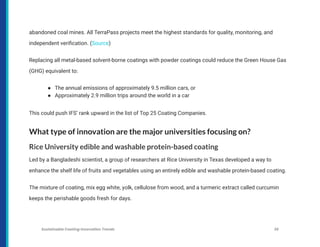 abandoned coal mines. All TerraPass projects meet the highest standards for quality, monitoring, and
independent verification. (Source)
Replacing all metal-based solvent-borne coatings with powder coatings could reduce the Green House Gas
(GHG) equivalent to:
● The annual emissions of approximately 9.5 million cars, or
● Approximately 2.9 million trips around the world in a car
This could push IFS’ rank upward in the list of Top 25 Coating Companies.
What type of innovation are the major universities focusing on?
Rice University edible and washable protein-based coating
Led by a Bangladeshi scientist, a group of researchers at Rice University in Texas developed a way to
enhance the shelf life of fruits and vegetables using an entirely edible and washable protein-based coating.
The mixture of coating, mix egg white, yolk, cellulose from wood, and a turmeric extract called curcumin
keeps the perishable goods fresh for days.
Sustainable Coating Innovation Trends 36
 