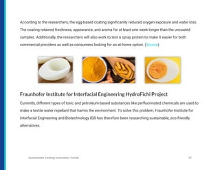 According to the researchers, the egg-based coating significantly reduced oxygen exposure and water loss.
The coating retained freshness, appearance, and aroma for at least one week longer than the uncoated
samples. Additionally, the researchers will also work to test a spray protein to make it easier for both
commercial providers as well as consumers looking for an at-home option. (Source)
Fraunhofer Institute for Interfacial Engineering HydroFichi Project
Currently, different types of toxic and petroleum-based substances like perfluorinated chemicals are used to
make a textile water repellant that harms the environment. To solve this problem, Fraunhofer Institute for
Interfacial Engineering and Biotechnology IGB has therefore been researching sustainable, eco-friendly
alternatives.
Sustainable Coating Innovation Trends 37
 