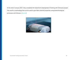At the end of January 2021, they completed the HydroFichi (Hydrophobic Finishing with Chitosan) project.
The result is a technology that can be used to give fibers desired properties using biotechnological
processes and chitosan. (Source)
Sustainable Coating Innovation Trends 38
 