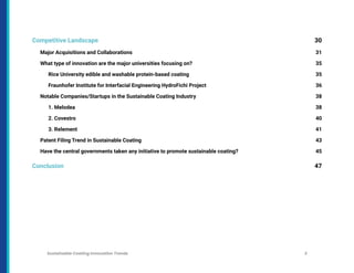 Competitive Landscape 30
Major Acquisitions and Collaborations 31
What type of innovation are the major universities focusing on? 35
Rice University edible and washable protein-based coating 35
Fraunhofer Institute for Interfacial Engineering HydroFichi Project 36
Notable Companies/Startups in the Sustainable Coating Industry 38
1. Melodea 38
2. Covestro 40
3. Relement 41
Patent Filing Trend in Sustainable Coating 43
Have the central governments taken any initiative to promote sustainable coating? 45
Conclusion 47
Sustainable Coating Innovation Trends 3
 