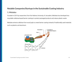 Notable Companies/Startups in the Sustainable Coating Industry
1. Melodea
Founded in 2010 by researchers from the Hebrew University of Jerusalem, Melodea has developed two
recyclable cellulose-based barrier coatings to protect packaged products and reduce plastic waste.
Melodea extracts cellulose from wood pulp to create barrier coating instead of traditionally used materials
such as plastics and aluminum.
Sustainable Coating Innovation Trends 39
 
