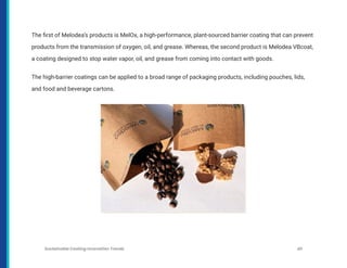 The first of Melodea’s products is MelOx, a high-performance, plant-sourced barrier coating that can prevent
products from the transmission of oxygen, oil, and grease. Whereas, the second product is Melodea VBcoat,
a coating designed to stop water vapor, oil, and grease from coming into contact with goods.
The high-barrier coatings can be applied to a broad range of packaging products, including pouches, lids,
and food and beverage cartons.
Sustainable Coating Innovation Trends 40
 