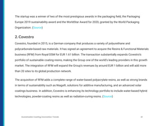 The startup was a winner of two of the most prestigious awards in the packaging field, the Packaging
Europe 2019 sustainability award and the WorldStar Award for 2020, granted by the World Packaging
Organization. (Source)
2. Covestro
Covestro, founded in 2015, is a German company that produces a variety of polyurethane and
polycarbonate-based raw materials. It has signed an agreement to acquire the Resins & Functional Materials
business (RFM) from Royal DSM for EUR 1.61 billion. The transaction substantially expands Covestro’s
portfolio of sustainable coating resins, making the Group one of the world’s leading providers in this growth
market. The integration of RFM will expand the Group’s revenues by around EUR 1 billion and will add more
than 20 sites to its global production network.
The acquisition of RFM adds a complete range of water-based polyacrylate resins, as well as strong brands
in terms of sustainability such as Niaga®, solutions for additive manufacturing, and an advanced solar
coatings business. In addition, Covestro is enhancing its technology portfolio to include water-based hybrid
technologies, powder-coating resins as well as radiation-curing resins. (Source)
Sustainable Coating Innovation Trends 41
 
