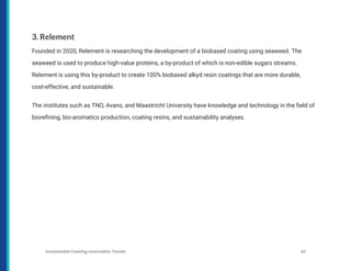 3. Relement
Founded in 2020, Relement is researching the development of a biobased coating using seaweed. The
seaweed is used to produce high-value proteins, a by-product of which is non-edible sugars streams.
Relement is using this by-product to create 100% biobased alkyd resin coatings that are more durable,
cost-effective, and sustainable.
The institutes such as TNO, Avans, and Maastricht University have knowledge and technology in the field of
biorefining, bio-aromatics production, coating resins, and sustainability analyses.
Sustainable Coating Innovation Trends 42
 