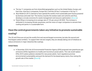 ● The top 11 companies are from diversified geographies such as the United States, Europe, and
East Asia. Asia has 6 companies, Europe has 3 and the US has 2 companies in the top 11.
● Akzo Nobel (in 2017) claimed to have opened the world’s most sustainable paint factory powered
by biomass and solar fuel. This factory recycles the residue water and solvents and thus,
develops a circular economy for waste management and resource optimization. (Source)
● Patent filing is increasing at an average rate of 13% per annum till 2020. This increase is
attributed to increasing climate awareness, and the vision of major companies to reinvent their
coating and paints in a sustainable form.
Have the central governments taken any initiative to promote sustainable
coating?
The US and China are not just the world’s first and second-largest economies, but also the second and
first-largest carbon emitters. To support their net-zero targets, they are already taking a lot of initiatives to
reduce emissions in major industries like coatings.
United States
● In December 2018, the US Environmental Protection Agency (EPA) proposed new greenhouse gas
emissions (GHG) regulations to modify and reconstruct power plants. This rule would replace
EPAs 2015 carbon pollution standard for new power plants. Such regulations promise
environmental sustainability and push the demand for bio-based epoxy resins, thus raising the
growth rate of the market. (Source)
Sustainable Coating Innovation Trends 46
 