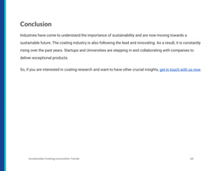 Conclusion
Industries have come to understand the importance of sustainability and are now moving towards a
sustainable future. The coating industry is also following the lead and innovating. As a result, it is constantly
rising over the past years. Startups and Universities are stepping in and collaborating with companies to
deliver exceptional products.
So, if you are interested in coating research and want to have other crucial insights, get in touch with us now.
Sustainable Coating Innovation Trends 48
 