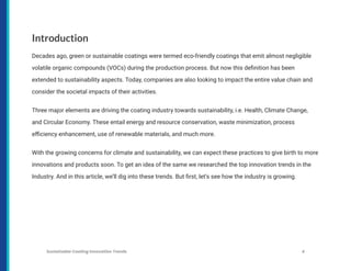 Introduction
Decades ago, green or sustainable coatings were termed eco-friendly coatings that emit almost negligible
volatile organic compounds (VOCs) during the production process. But now this definition has been
extended to sustainability aspects. Today, companies are also looking to impact the entire value chain and
consider the societal impacts of their activities.
Three major elements are driving the coating industry towards sustainability, i.e. Health, Climate Change,
and Circular Economy. These entail energy and resource conservation, waste minimization, process
efficiency enhancement, use of renewable materials, and much more.
With the growing concerns for climate and sustainability, we can expect these practices to give birth to more
innovations and products soon. To get an idea of the same we researched the top innovation trends in the
Industry. And in this article, we’ll dig into these trends. But first, let’s see how the industry is growing.
Sustainable Coating Innovation Trends 4
 