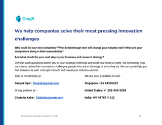 We help companies solve their most pressing innovation
challenges
Who could be your next competitor? What breakthrough tech will change your industry next? What are your
competitors doing in their research labs?
And what should be your next step in your business and research strategy?
Don’t let such questions bother you in your strategic meetings and steal your sleep at night. We constantly help
our clients tackle their innovation challenges, people who are at the edge of what they do. We can surely help you
find answers as well. Let’s get in touch and reveal your industry secrets.
Talk to me directly at -
Deepak Syal - Deepak@greyb.com
Or my partner at -
Chakshu Kalra - Chakshu@greyb.com
We are also available on call-
Singapore: +65 84306322
United States: +1 202-455-5058
India: +91 9878711122
Sustainable Coating Innovation Trends 49
 