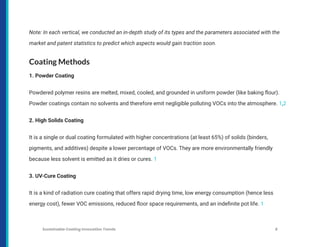 Note: In each vertical, we conducted an in-depth study of its types and the parameters associated with the
market and patent statistics to predict which aspects would gain traction soon.
Coating Methods
1. Powder Coating
Powdered polymer resins are melted, mixed, cooled, and grounded in uniform powder (like baking flour).
Powder coatings contain no solvents and therefore emit negligible polluting VOCs into the atmosphere. 1,2
2. High Solids Coating
It is a single or dual coating formulated with higher concentrations (at least 65%) of solids (binders,
pigments, and additives) despite a lower percentage of VOCs. They are more environmentally friendly
because less solvent is emitted as it dries or cures. 1
3. UV-Cure Coating
It is a kind of radiation cure coating that offers rapid drying time, low energy consumption (hence less
energy cost), fewer VOC emissions, reduced floor space requirements, and an indefinite pot life. 1
Sustainable Coating Innovation Trends 8
 