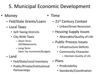 5. Municipal Economic Development
• Money                           • Time
  – Fed/State Grants/Loans              – 21st Century Context
  – Local Taxes                            • Urban/Great Recession
    • Self-Taxing Districts             – Housing Supply Issues
    • City Wide Taxes                      • Attainable/Quality of Life
        – Short-Term:                   – Public Process Issues
          DIF/Abatements
        – Long-Term:                       • Infrastructure Deficits
          Sales Tax Increment/Budgets      • Community Character
  – Land                                      – Maintain Quality of Life

    • Fed/State/Local Inventory – Plans
    • Public/Private/Institutional • Predictability
      Partnerships                 • Standards/Coordination
 