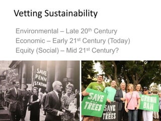 Vetting Sustainability
Environmental – Late 20th Century
Economic – Early 21st Century (Today)
Equity (Social) – Mid 21st Century?
 