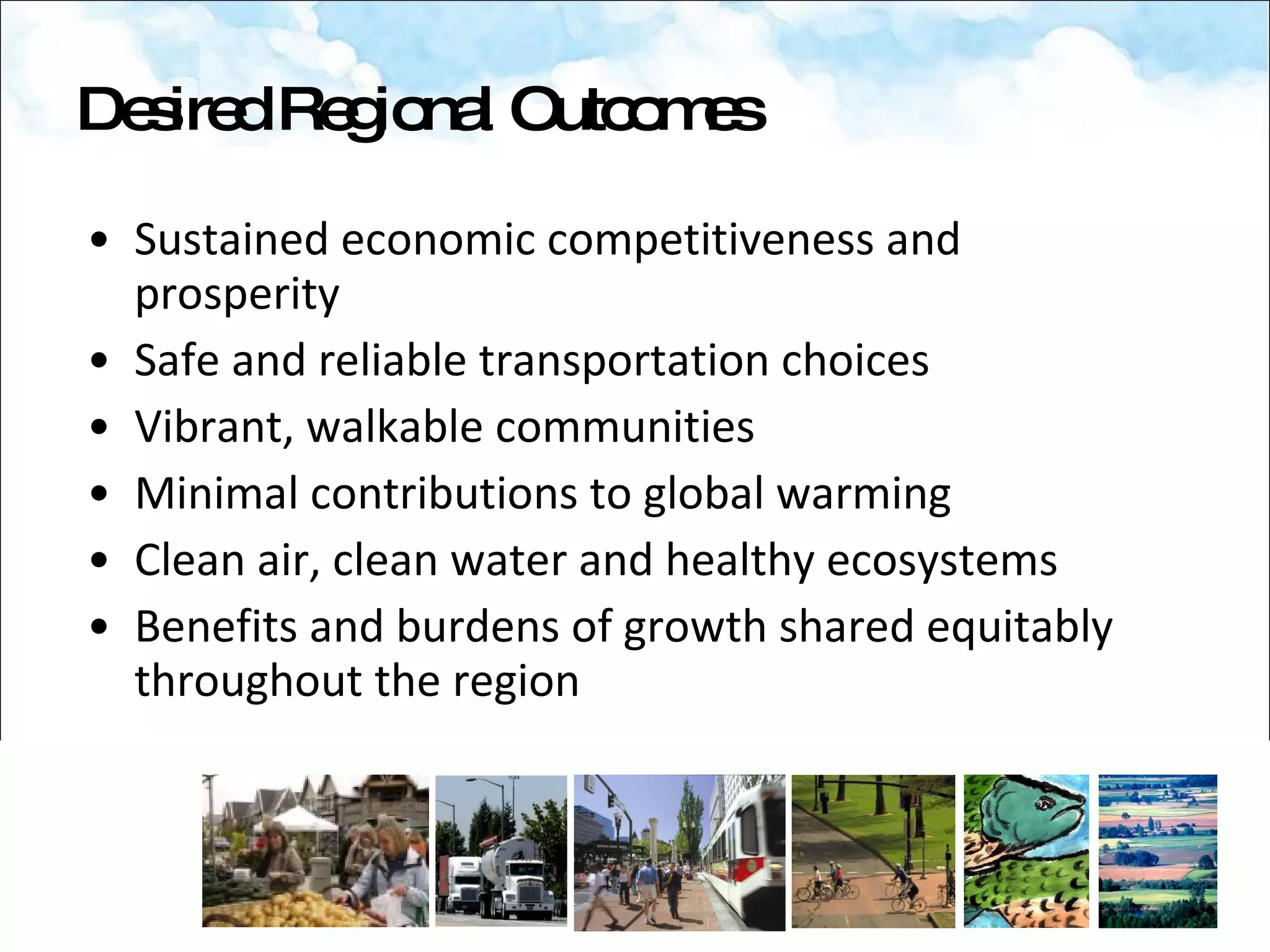 Sustained economic competitiveness and prosperity Safe and reliable transportation choices Vibrant, walkable communities Minimal contributions to global warming Clean air, clean water and healthy ecosystems Benefits and burdens of growth shared equitably throughout the region Desired Regional Outcomes 