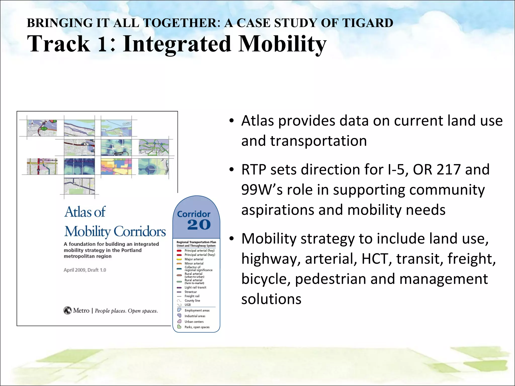 BRINGING IT ALL TOGETHER: A CASE STUDY OF TIGARD Track 1: Integrated Mobility Atlas provides data on current land use and transportation RTP sets direction for I-5, OR 217 and 99W’s role in supporting community aspirations and mobility needs Mobility strategy to include land use, highway, arterial, HCT, transit, freight, bicycle, pedestrian and management solutions 