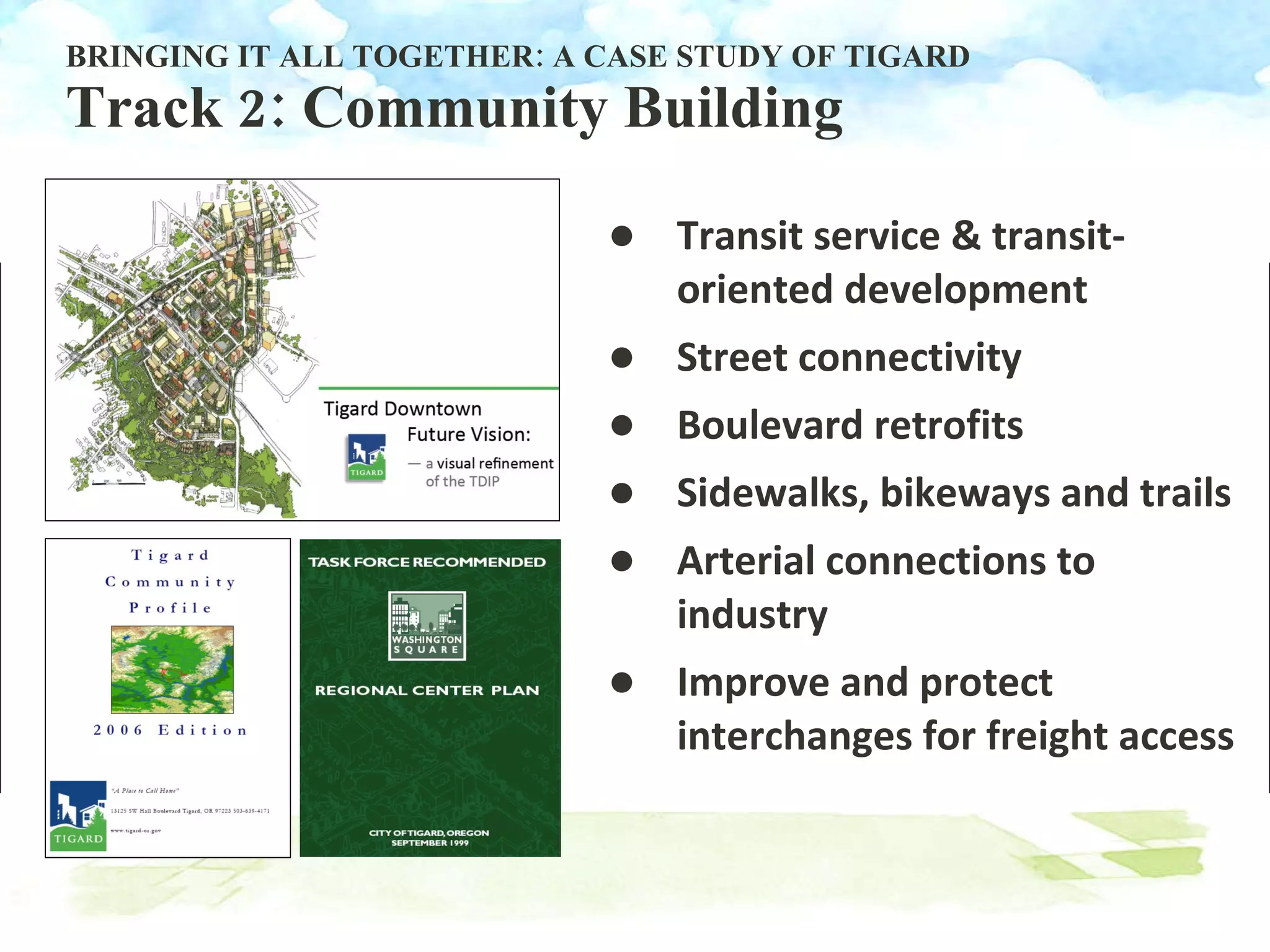 BRINGING IT ALL TOGETHER: A CASE STUDY OF TIGARD Track 2: Community Building Transit service & transit-oriented development Street connectivity Boulevard retrofits Sidewalks, bikeways and trails Arterial connections to industry Improve and protect interchanges for freight access 