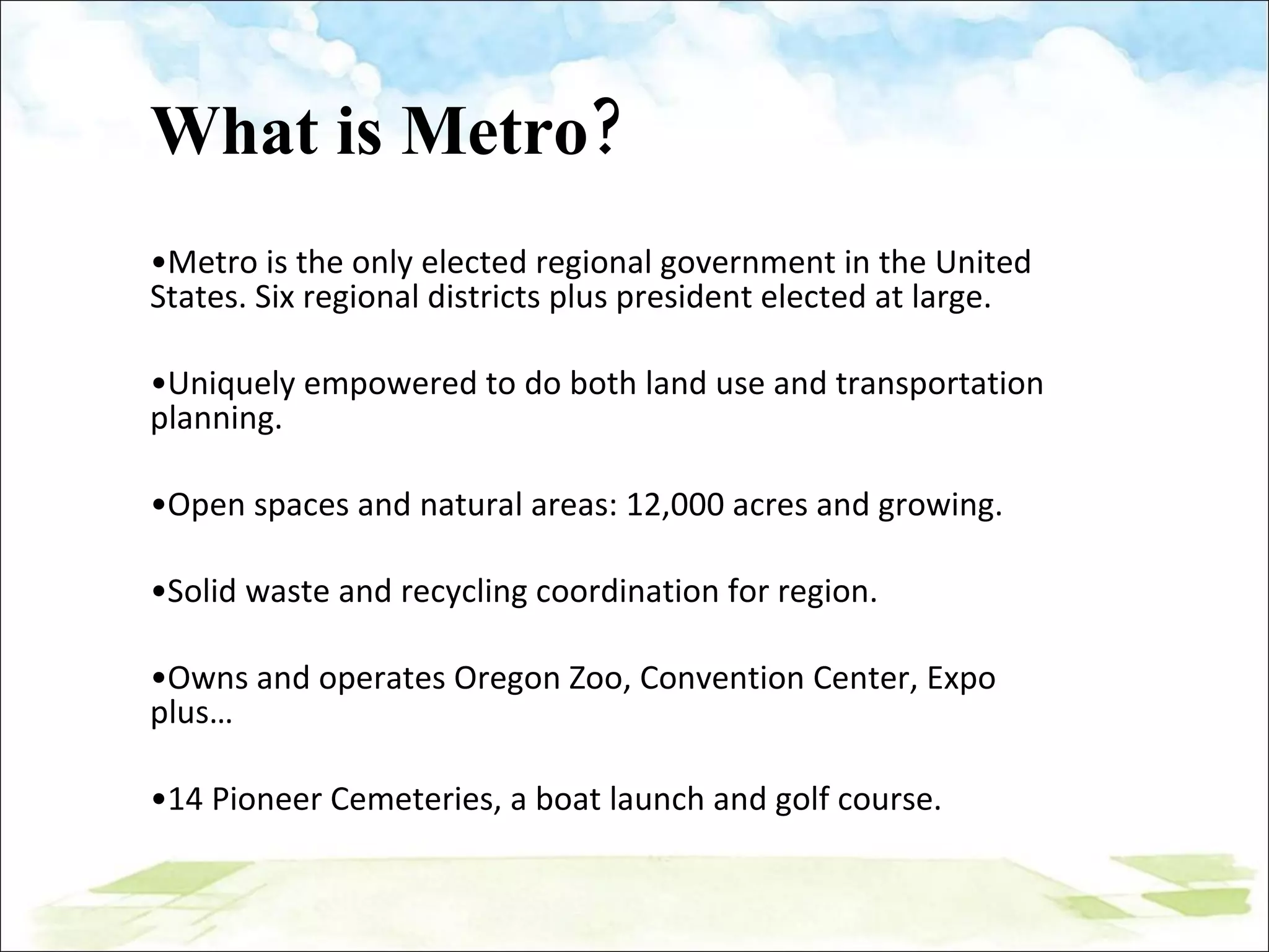 What is Metro? Metro is the only elected regional government in the United States. Six regional districts plus president elected at large.  Uniquely empowered to do both land use and transportation planning.  Open spaces and natural areas: 12,000 acres and growing. Solid waste and recycling coordination for region. Owns and operates Oregon Zoo, Convention Center, Expo plus… 14 Pioneer Cemeteries, a boat launch and golf course.  