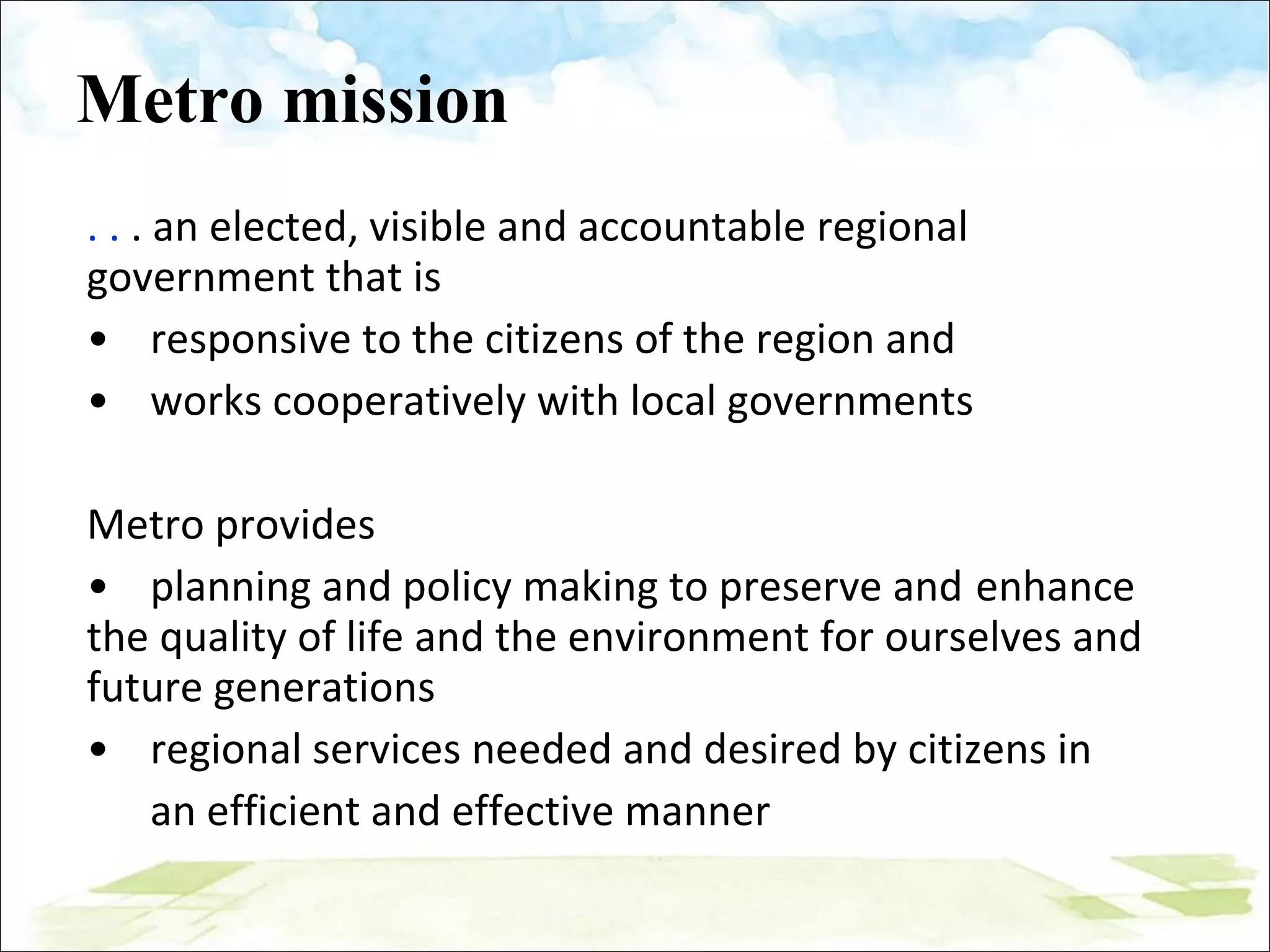 Metro mission . .  . an elected, visible and accountable regional government that is  • responsive to the citizens of the region and •  works cooperatively with local governments Metro provides •  planning and policy making to preserve and  enhance the quality of life and the environment for ourselves and future generations • regional services needed and desired by citizens in an efficient and effective manner 