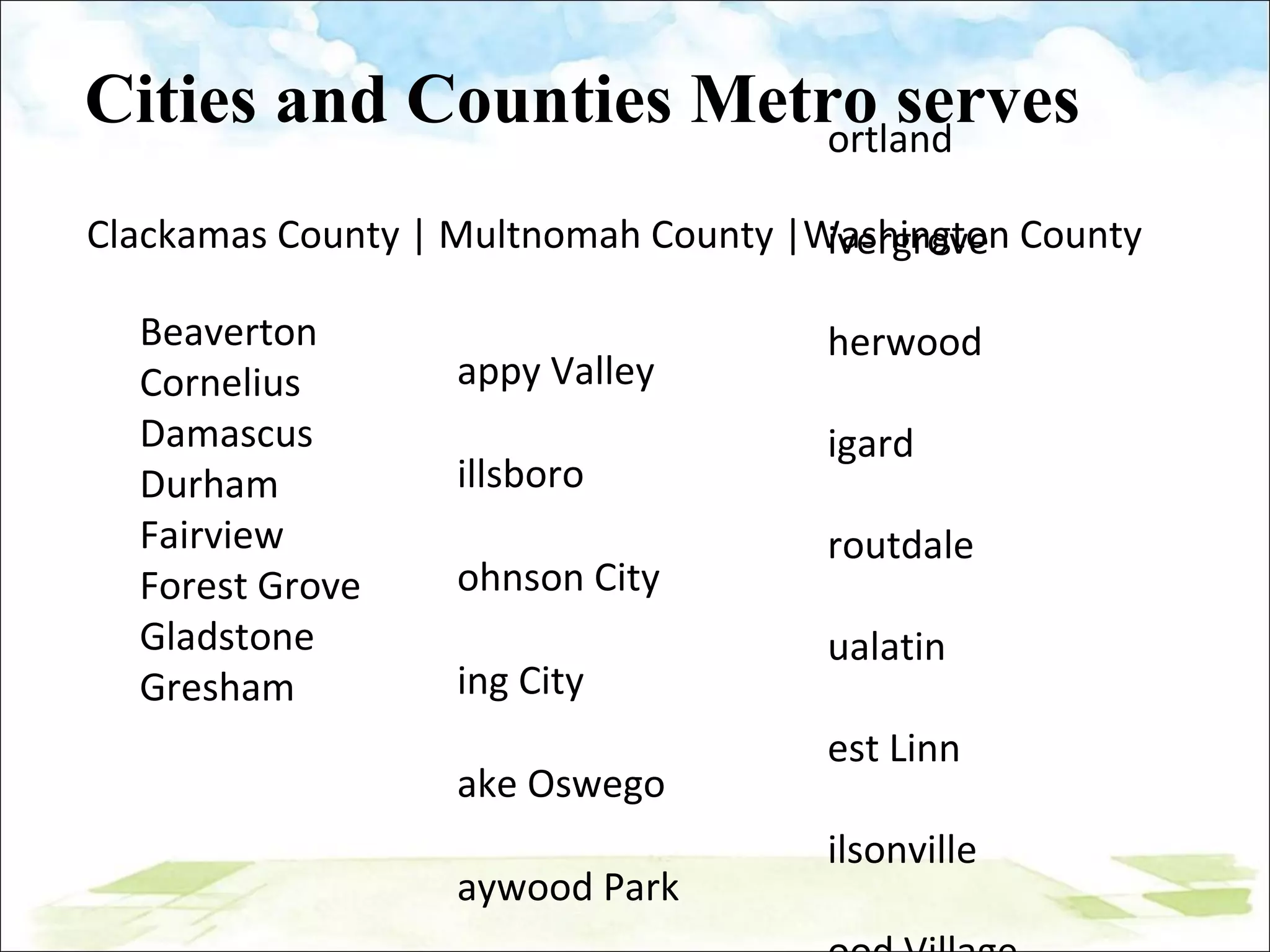 Cities and Counties Metro serves Clackamas County | Multnomah County |Washington County Happy Valley Hillsboro Johnson City King City Lake Oswego Maywood Park Milwaukie Oregon City Portland Rivergrove Sherwood Tigard Troutdale Tualatin West Linn Wilsonville Wood Village Beaverton Cornelius Damascus Durham Fairview Forest Grove Gladstone Gresham 