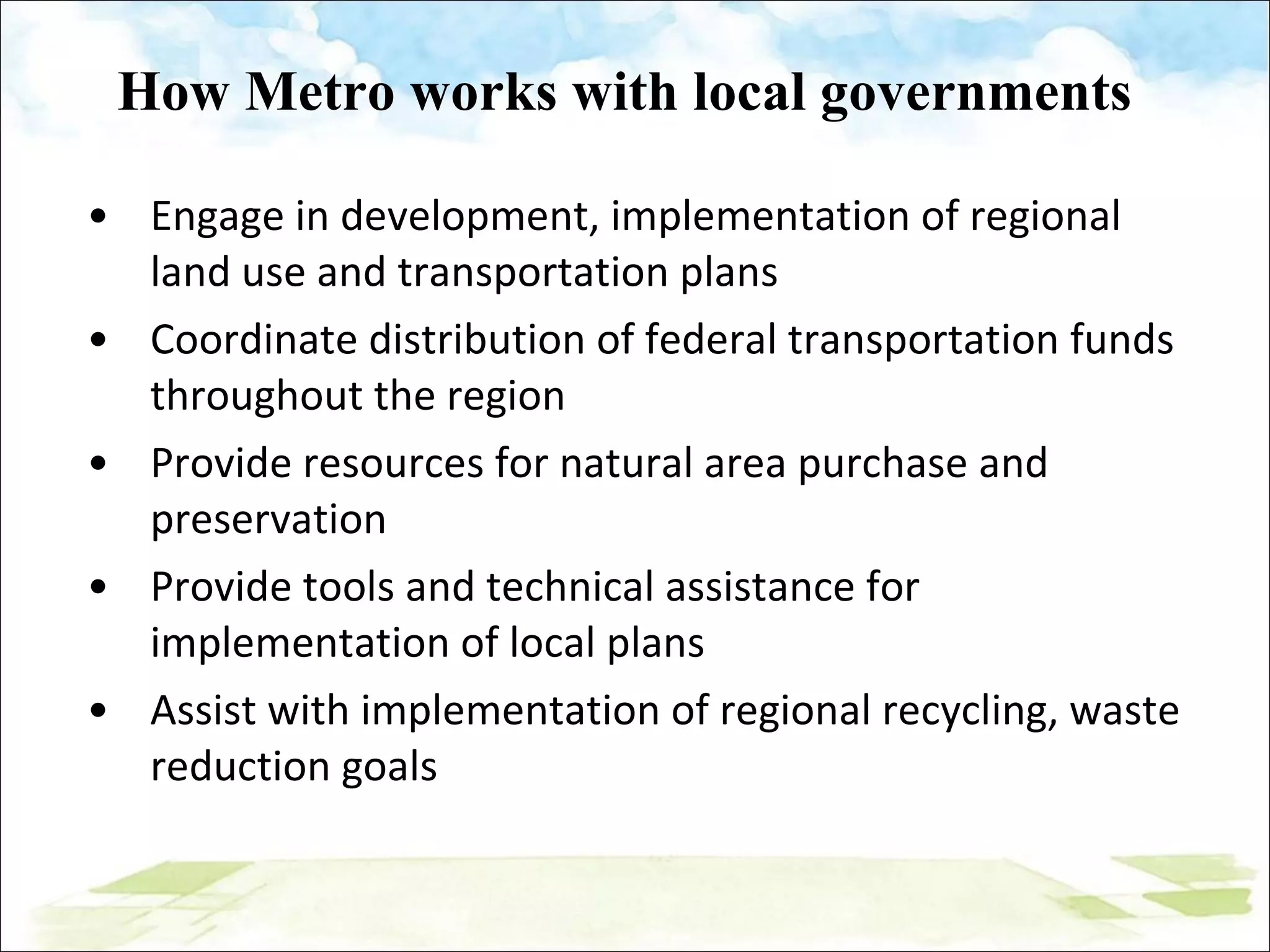 How Metro works with local governments Engage in development, implementation of regional land use and transportation plans Coordinate distribution of federal transportation funds throughout the region Provide resources for natural area purchase and preservation Provide tools and technical assistance for implementation of local plans Assist with implementation of regional recycling, waste reduction goals 
