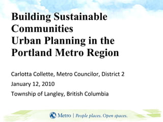 Building Sustainable Communities  Urban Planning in the  Portland Metro Region Carlotta Collette, Metro Councilor, District 2 January 12, 2010 Township of Langley, British Columbia 