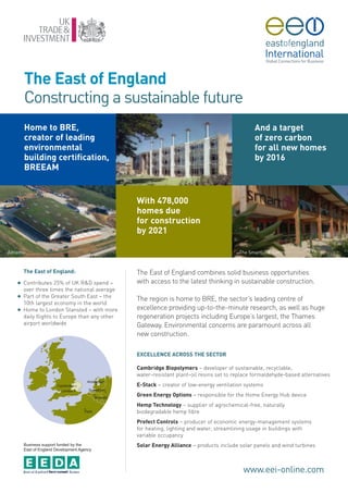The East of England
       Constructing a sustainable future
       Home to BRE,                                                                                   And a target
       creator of leading                                                                             of zero carbon
       environmental                                                                                  for all new homes
       building certification,                                                                        by 2016
       BREEAM
                                                BRE



                                                      With 478,000
                                                      homes due
                                                      for construction
                                                      by 2021

Adnams                                                                                         The SmartLIFE Centre



       The East of England:                           The East of England combines solid business opportunities
   G   Contributes 25% of UK R&D spend –              with access to the latest thinking in sustainable construction.
       over three times the national average
   G   Part of the Greater South East – the
                                                      The region is home to BRE, the sector’s leading centre of
       10th largest economy in the world
   G   Home to London Stansted – with more            excellence providing up-to-the-minute research, as well as huge
       daily flights to Europe than any other         regeneration projects including Europe’s largest, the Thames
       airport worldwide                              Gateway. Environmental concerns are paramount across all
                                                      new construction.

                                                      EXCELLENCE ACROSS THE SECTOR

                                                      Cambridge Biopolymers – developer of sustainable, recyclable,
                                                      water-resistant plant-oil resins set to replace formaldehyde-based alternatives
                                                      E-Stack – creator of low-energy ventilation systems
                                                      Green Energy Options – responsible for the Home Energy Hub device
                                                      Hemp Technology – supplier of agrochemical-free, naturally
                                                      biodegradable hemp fibre
                                                      Prefect Controls – producer of economic energy-management systems
                                                      for heating, lighting and water, streamlining usage in buildings with
                                                      variable occupancy
       Business support funded by the
       East of England Development Agency
                                                      Solar Energy Alliance – products include solar panels and wind turbines



                                                                                                 www.eei-online.com
 