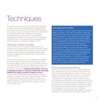 Techniques
Businesses, governments and other groups have developed
a variety of techniques and approaches to encourage more            Case study: Kent Art Printers
Sustainable Consumption and Production. These techniques            Kent Art Printers is a small to medium sized printing business
are at varying stages of development and offer no ready-made        based in Chatham. It is the first UK business to install and
or complete answer. Many will develop as businesses                 market Kodak’s brand new Thermal Direct printing technology.
themselves apply and improve them. The challenge of
                                                                    This new process for ‘writing’ images onto printing plates
Sustainable Consumption and Production for any organisation
                                                                    dispenses with all water, chemical and hazardous waste in
is therefore how to use these techniques and approaches to
                                                                    the pre-printing process. Reducing water usage overall by
resolve the specific sustainability challenges it faces.
                                                                    31%, and eliminating procurement, transport and storage
                                                                    costs associated with previous chemical usage also
Technology, innovation and design                                   removes £2,100 pa worth of costs, while the increased
The role of innovation in making these approaches work              human resource efficiency of the new process saves a
should not be underestimated. Nor should it be presumed that        further £4,000 pa, meaning that once all costs are factored
innovation on Sustainable Consumption and Production is the         in the cost per finished plate is 22% lower than previously.
preserve of large companies with big R&D budgets. Many              Consequently, this new procedure has a significantly lower
innovations actually get to market through small or medium          environmental footprint with a 12% reduction in CO2
sized companies.37
                                                                    emissions and the elimination of 1,500 litres of hazardous
                                                                    waste annually. Kent Art Printers therefore believe it lets
Innovation can simply be a matter of developing and applying        them “steal a march on competitors who have persisted
a new technology, as illustrated in the case study box right.       with other more wasteful plate making technology.” 40
But product design can also be a focus of innovation. Indeed, it
has been estimated that more innovative product design could
minimise over 80% of all products’ negative environmental          Resource productivity and efficiency
by-products.38 Separately, significant innovations can occur
                                                                   Resource productivity looks at how you extract added value
in changing the basis of a business relationship: especially       from natural resources. Doing this well is resource efficiency.
shifting from selling a product to selling a service.              Movement sensitive office lights that switch off when no one
The US carpet and floor tiling business Interface is a famous      is there; water efficient toilets; and recycling – such resource
example of a company that has moved from selling carpeting,        efficiency is common sense. But how productive would
to leasing carpeting and providing cleaning, recyling and          companies be if a sustainability charge was levied on all the
upgrading services. Strikingly, Interface has done so on the       externalised costs to the environment created by their products
basis of a business model that is both sustainable as well         and services? Incorporating the environmental cost of natural
as a financially viable.39                                         resources, water, energy, transportation, extraction or pollution
                                                                   would make many companies far less competitive than they
                                                                   currently appear. To seriously drive such ‘sustainable
                                                                   competitiveness’, deeper changes will be needed: for example,
                                                                   switching from fossil fuel-derived commodity solvents in the


                                                                                                                                       11
 