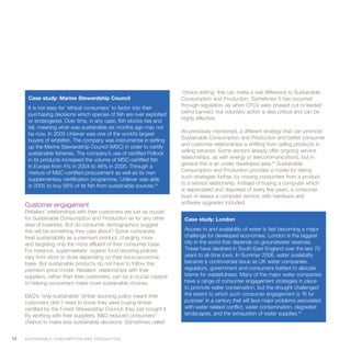 ‘choice editing’ this can make a real difference to Sustainable
       Case study: Marine Stewardship Council                               Consumption and Production. Sometimes it has occurred
                                                                            through regulation, as when CFCs were phased out or leaded
       It is not easy for ‘ethical consumers’ to factor into their
                                                                            petrol banned, but voluntary action is also critical and can be
       purchasing decisions which species of fish are over exploited
                                                                            highly effective.
       or endangered. Over time, in any case, fish stocks rise and
       fall, meaning what was sustainable six months ago may not
                                                                            As previously mentioned, a different strategy that can promote
       be now. In 2005 Unilever was one of the world’s largest
                                                                            Sustainable Consumption and Production and better consumer
       buyers of whitefish. The company was instrumental in setting
                                                                            and customer relationships is shifting from selling products to
       up the Marine Stewardship Council (MSC) in order to certify
                                                                            selling services. Some sectors already offer ongoing service
       sustainable fisheries. The company’s use of certified Pollock
                                                                            relationships, as with energy or telecommunications, but in
       in its products increased the volume of MSC-certified fish
                                                                            general this is an under developed area.49 Sustainable
       in Europe from 4% in 2004 to 46% in 2005. Through a
       mixture of MSC-certified procurement as well as its own              Consumption and Production provides a model for taking
       supplementary certification programme, Unilever was able             such strategies further, by moving consumers from a product
       in 2005 to buy 56% of its fish from sustainable sources.48           to a service relationship. Instead of buying a computer which
                                                                            is depreciated and disposed of every five years, a consumer
                                                                            buys or leases a computer service, with hardware and
                                                                            software upgrades included.
     Customer engagement
     Retailers’ relationships with their customers are just as crucial
     for Sustainable Consumption and Production as for any other             Case study: London
     area of business. But do consumer demographics suggest
     this will be something they care about? Some companies                  Access to and availability of water is fast becoming a major
     treat sustainability as a premium product, charging more                challenge for developed economies. London is the biggest
     and targeting only the more affluent of their consumer base.            city in the world that depends on groundwater reserves.
     For instance, supermarkets’ organic food stocking policies              These have declined in South-East England over the last 70
     vary from store to store depending on their socio-economic              years to all-time lows. In Summer 2006, water availability
     base. But sustainable products do not have to follow this               became a controversial issue as UK water companies,
     premium-price model. Retailers’ relationships with their                regulators, government and consumers battled to allocate
     suppliers, rather than their customers, can be a crucial catalyst       blame for wastefulness. Many of the major water companies
     to helping consumers make more sustainable choices.                     have a range of consumer engagement strategies in place
                                                                             to promote water conservation, but the drought challenged
     B&Q’s ‘only-sustainable’ timber sourcing policy meant their             the extent to which such consumer engagement is ‘fit for
     customers didn’t need to know they were buying timber                   purpose’ in a century that will face major problems associated
     certified by the Forest Stewardship Council: they just bought it.       with water related conflict, water contamination, degraded
     By working with their suppliers, B&Q reduced consumers’                 landscapes, and the exhaustion of water supplies.50
     chance to make less sustainable decisions. Sometimes called


14   S U S TA I N A B L E C O N S U M P T I O N A N D P R O D U C T I O N
 
