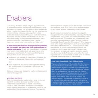 Enablers
Cumulatively, all of these actions will gradually shift markets        standards for more complex aspects of Sustainable Consumption
to recognise and reward sustainable business behaviour more            and Production, such as ISO14040 on the environmental life
than they do at present. This will create significant sustainability   cycle of goods, services, installations and technologies.
effects. However, companies often find that their wider business
environment does not always encourage them to take                     Specific product standards have also been developed to
sustainable decisions; indeed it may even create disincentives.        manage and communicate sustainability, especially when facing
A company adapting its diesel fleet of cars to use biofuels            complex global supply chains. The Forest Stewardship Council
may be responding to one government department’s policy                label communicates to companies and consumers that they
encouraging this, but it is unlikely to persist if another             are buying sustainably sourced timber,52 as does the Marine
department wishes to tax these vehicles at a higher rate.51            Stewardship Council’s brand on fish products.53 Other standards
                                                                       are at earlier stages of development, such as the Sustainable
In many areas of sustainable development, the problems                 Palm Oil Roundtable featured as a case study below. In this
are too complex and intractable for a single company to                latter initiative, as in most collaborative programmes, the
be able to act alone. To deal with these problems, businesses          involvement of companies at all points of the value chain,
need to work more collaboratively with governments, other              from producers to retailers, is crucial in developing realistic
businesses and civil society. For businesses thinking about            and effective standards. This makes sense: often the most
doing so there are two principle questions:                            important ‘user’ of such standards or labels is not an individual
                                                                       consumer, but another retailer or manufacturer.54
• How far are they prepared to (publicly) back incentives and
  penalties on Sustainable Consumption and Production?
   And                                                                  Case study: Sustainable Palm Oil Roundtable

• How, and how far, should they come together to develop                Vegetable oil production worldwide totals 95 million tonnes
  and back standards on Sustainable Consumption and                     per year, of which over 28 million tonnes is palm oil, the
  Production?                                                           world’s second largest oil crop after soy oil. Although palm
                                                                        oil is entirely GM free and has the highest yield per hectare
Below we introduce and illustrate the key forms of collaborative        of any oil or oilseed crop, it is recognised that there are
action and engagement.                                                  environmental pressures on its expansion to eco-sensitive
                                                                        areas, particularly as oil palm can only be cultivated in
                                                                        tropical areas of Asia, Africa and South America. The
Voluntary standards                                                     Sustainable Palm Oil Roundtable is developing standards
Aside from legally binding requirements, a range of voluntary           for sourcing sustainable palm oil in what is both a highly
standards have been developed to define business                        important industry for developing economies and, currently,
performance in specific areas of impact. For example,                   one that is highly destructive of tropical forests.55
ISO14001 is the international environmental management
system standard widely used by organisations to improve the
sustainability of their processes and systems. There are also


                                                                                                                                           15
 