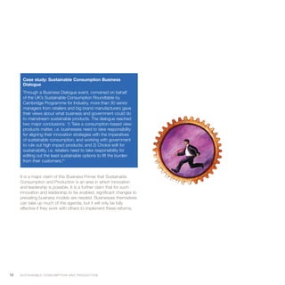 Case study: Sustainable Consumption Business
       Dialogue
       Through a Business Dialogue event, convened on behalf
       of the UK’s Sustainable Consumption Roundtable by
       Cambridge Programme for Industry, more than 30 senior
       managers from retailers and big brand manufacturers gave
       their views about what business and government could do
       to mainstream sustainable products. The dialogue reached
       two major conclusions: 1) Take a consumption-based view:
       products matter, i.e. businesses need to take responsibility
       for aligning their innovation strategies with the imperatives
       of sustainable consumption, and working with government
       to rule out high impact products; and 2) Choice edit for
       sustainability, i.e. retailers need to take responsibility for
       editing out the least sustainable options to lift the burden
       from their customers.63


     It is a major claim of this Business Primer that Sustainable
     Consumption and Production is an area in which innovation
     and leadership is possible. It is a further claim that for such
     innovation and leadership to be enabled, significant changes to
     prevailing business models are needed. Businesses themselves
     can take up much of this agenda, but it will only be fully
     effective if they work with others to implement these reforms.




18   S U S TA I N A B L E C O N S U M P T I O N A N D P R O D U C T I O N
 