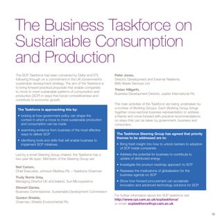 The Business Taskforce on
Sustainable Consumption
and Production
The SCP Taskforce has been convened by Defra and DTI,           Peter Jones,
following through on a commitment in the UK Government’s        Director, Development and External Relations,
sustainable development strategy. The aim of the Taskforce is   Biffa Waste Services Ltd
to bring forward practical proposals that enable companies
                                                                Tristan Hillgarth,
to move to more sustainable patterns of consumption and
                                                                Business Development Director, Jupiter International Plc
production (SCP) in ways that boost competitiveness and
contribute to economic growth.
                                                                The main activities of the Taskforce are being undertaken by
 The Taskforce is approaching this by:                          a number of Working Groups. Each Working Group brings
                                                                together cross-sectoral business representation to address
 • looking at how government policy can shape the               a theme and come forward with practical recommendations
   context in which a move to more sustainable production       on steps that can be taken by government, business and
   and consumption can be made                                  consumers.
 • examining evidence from business of the most effective
   ways to deliver SCP                                           The Taskforce Steering Group has agreed that priority
                                                                 themes to be addressed are to:
 • identifying tools and skills that will enable business to
   implement SCP initiatives.                                    • Bring fresh insight into how to unlock barriers to adoption
                                                                   of SCP inside companies
Led by a small Steering Group chaired, the Taskforce has a       • Address the potential for business to contribute to
two-year life span. Members of the Steering Group are:             uptake of distributed energy
                                                                 • Investigate the product roadmap approach to SCP
Neil Carson,
Chief Executive, Johnson Matthey Plc – Taskforce Chairman        • Reassess the implications of globalisation for the
                                                                   business agenda on SCP
Trudy Norris Grey,
Managing Director UK and Ireland, Sun Microsystems               • Show how forward procurement can accelerate
                                                                   innovation and advanced technology solutions for SCP.
Stewart Davies,
Business Commissioner, Sustainable Development Commission
                                                                For further information about the SCP taskforce visit
Gordon Shields,                                                 http://www.cpi.cam.ac.uk/scptaskforce/
Chairman, Shields Environmental Plc                             or email: scptaskforce@cpi.cam.ac.uk


                                                                                                                                 19
 