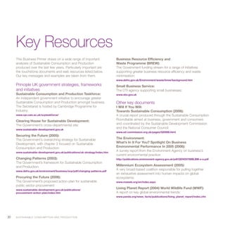 Key Resources
     This Business Primer draws on a wide range of important                 Business Resource Efficiency and
     analyses of Sustainable Consumption and Production                      Waste Programme (BREW):
     produced over the last few years. Particularly important are            The Government funding stream for a range of initiatives
     the touchstone documents and web resources listed below.                supporting greater business resource efficiency and waste
     Our key messages and examples are taken from them.                      minimisation:
                                                                             www.defra.gov.uk/Environment/waste/brew/background.htm
     Principle UK government strategies, frameworks                          Small Business Service:
     and initiatives                                                         The DTI agency supporting small businesses:
     Sustainable Consumption and Production Taskforce:                       www.sbs.gov.uk
     An independent government initiative to encourage greater
     Sustainable Consumption and Production amongst business.                Other key documents
     The Secretariat is hosted by Cambridge Programme for                    I Will If You Will:
     Industry:                                                               Towards Sustainable Consumption (2006):
     www.cpi.cam.ac.uk/scptaskforce/                                         A crucial report produced through the Sustainable Consumption
     Clearing House for Sustainable Development:                             Roundtable aimed at business, government and consumers
     The Government’s cross-departmental site:                               and coordinated by the Sustainable Development Commission
     www.sustainable-development.gov.uk
                                                                             and the National Consumer Council:
                                                                             www.sd-commission.org.uk/pages/020506.html
     Securing the Future (2005):
     The Government’s overarching strategy for Sustainable                   The Environment:
     Development, with chapter 3 focused on Sustainable                      What’s In It For You? Spotlight On Business
     Consumption and Production:                                             Environmental Performance In 2005 (2006):
     www.sustainable-development.gov.uk/publications/uk-strategy/index.htm
                                                                             A survey report from the Environment Agency on business’s
                                                                             current environmental practice:
     Changing Patterns (2003):                                               http://publications.environment-agency.gov.uk/pdf/GEHO0706BLBM-e-e.pdf
     The Government’s framework for Sustainable Consumption
     and Production:                                                         Millennium Ecosystem Assessment (2005):
     www.defra.gov.uk/environment/business/scp/pdf/changing-patterns.pdf
                                                                             A very broad-based coalition responsible for pulling together
                                                                             an exhaustive assessment into human impacts on global
     Procuring the Future (2006):                                            ecosystems:
     The Government’s proposed action-plan for sustainable                   www.maweb.org/en/index.aspx
     public sector procurement:
     www.sustainable-development.gov.uk/publications/
                                                                             Living Planet Report (2004) World Wildlife Fund (WWF):
     procurement-action-plan/index.htm                                       A report on key global environmental trends:
                                                                             www.panda.org/news_facts/publications/living_planet_report/index.cfm




20   S U S TA I N A B L E C O N S U M P T I O N A N D P R O D U C T I O N
 