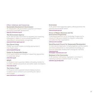 Other initiatives and resources                                  Envirowise:
Sustainable Development Commission:                              A UK government supported agency offering business free
An independent, UK government supported commission               practical environmental advice:
promoting sustainable development:                               www.envirowise.gov.uk/
www.sd-commission.org.uk/
                                                                 Prince of Wales’s Business and the
The Environment Agency:                                          Environment Programme:
A UK national body responsible for regulating and inspecting     A learning programme run by Cambridge Programme for
businesses in relation to environmental legislation and          Industry to help senior leaders to integrate sustainability
responding to environmental emergencies:                         principles into their organisations:
www.environment-agency.gov.uk/                                   www.cpi.cam.ac.uk/bep/

One Planet Living:                                               World Business Council for Sustainable Development:
A WWF sponsored initiative promoting approaches to               An international organisation bringing together business leaders
One Planet Living:                                               and other professionals to share practical knowledge and
www.oneplanetliving.org/                                         promote sustainable development amongst its members:
                                                                 www.wbcsd.org/
Centre for Sustainable Design:                                   UK Chapter: www.bcsd-uk.co.uk/
A UK based institute promoting and researching approaches
to sustainable design:                                           Business in the Community:
www.cfsd.org.uk/
                                                                 A UK business membership organisation committed to
                                                                 improving business’s positive impact on society,
WRAP:                                                            www.bitc.org.uk/index.html
A UK government supported initiative stimulating markets for
recycled materials and products and better waste minimisation:
www.wrap.org.uk/

The Carbon Trust:
A UK government supported initiative helping business
to reduce carbon emissions and promoting low carbon
technologies:
www.carbontrust.co.uk/default.ct




                                                                                                                                    21
 