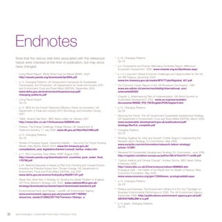 Endnotes
     Note that the various web links associated with the references                       13
                                                                                               p.16, Changing Patterns.
                                                                                               Op Cit.
     below were checked at the time of publication, but may since
     have changed.                                                                        14
                                                                                               p.5, Ecosystems and Human Well-being Synthesis Report, Millennium
                                                                                               Ecosystem Assessment, 2005. www.maweb.org/en/Synthesis.aspx
     1
          Living Planet Report, World Wide Fund for Nature (WWF), 2004.                   15
                                                                                               p.1-3, Long-term Global Economic Challenges and Opportunities for the UK,
          http://assets.panda.org/downloads/lpr2004.pdf                                        UK HM Treasury, December 2004.
                                                                                               www.hm-treasury.gov.uk/media/8F5/77/pbr04global_421.pdf
     2
          p.10, Changing Patterns: UK Government Framework for Sustainable
          Consumption and Production, UK Departments for Trade and Industry (DTI)         16
                                                                                               Our Common Future, Report of the UN Bruntland Commission, 1987.
          and Environment, Food and Rural Affairs (DEFRA), September 2003.                     www.are.admin.ch/are/en/nachhaltig/international_uno/
          www.defra.gov.uk/environment/business/scp/pdf/                                       unterseite02330/
          changing-patterns.pdf                                                           17
                                                                                               Chapter 3, Johannesburg Plan of Implementation, UN World Summit on
     3
          Living Planet Report.                                                                Sustainable Development, 2002. www.un.org/esa/sustdev/
          Op Cit.                                                                              documents/WSSD_POI_PD/English/POIChapter3.htm
     4
          p.12, REDI for the Future? Resource Efficiency Driven by Innovation, UK         18
                                                                                               p.10, Changing Patterns.
          Department of Trade and Industry (DTI) Technology and Innovation Group,              Op Cit.
          2007.                                                                           19
                                                                                               Securing the Future: The UK Government Sustainable Development Strategy,
     5
          “Q&A: Ukraine Gas Row”, BBC News online; for January 2007.                           UK Department of Environment, Food and Rural Affairs (DEFRA), March 2005.
          http://news.bbc.co.uk/1/hi/business/4569846.stm                                      www.sustainable-development.gov.uk/publications/pdf/
                                                                                               strategy/SecFut_complete.pdf
     6
          Preface, The Energy Challenge: Energy Review, UK Department of
          Trade and Industry, 11 July 2006. www.dti.gov.uk/files/file31890.pdf            20
                                                                                               Changing Patterns.
                                                                                               Op Cit.
     7
          p.14, Changing Patterns.
          Op Cit.                                                                         21
                                                                                               Working Together for Jobs and Growth: Further Steps in Implementing the
                                                                                               Revised Lisbon Strategy, EU Commission, May 2006.
     8
          Review of Housing Supply: Delivering Stability -– Securing Our Future Housing
                                                                                               www.euractiv.com/en/innovation/relaunch-lisbon-strategy/
          Needs, Kate Barker, March 2004. www.hm-treasury.gov.uk/
                                                                                               article-131891
          consultations_and_legislation/barker/consult_barker_index.cfm
                                                                                          22
                                                                                               Renewed EU Sustainable Development Strategy, EU Commission, June 2006.
     9
          p.11, Rich Countries, Poor Water, WWF. August 2006.
                                                                                               http://register.consilium.europa.eu/pdf/en/06/st10/st10117.en06.pdf
          http://assets.panda.org/downloads/rich_countries_poor_water_final_
          170706.pdf                                                                      23
                                                                                               “Carbon Addicts and Climate Change”, Andrew Simms, BBC News Online,
                                                                                               9 February 2006.
     10
          p.44, National Appraisal of Assets at Risk from Flooding and Coastal Erosion,
                                                                                               http://news.bbc.co.uk/2/low/science/nature/4696924.stm
          Including the Potential Impact from Climate Change, UK Department of
                                                                                               Ecological Debt – the Health of the Planet and the Wealth of Nations, New
          Environment, Food and Rural Affairs (DEFRA), July 2001.
                                                                                               Economics Foundation, May 2005.
          www.defra.gov.uk/environ/fcd/policy/NAAR1101.pdf
                                                                                               www.neweconomics.org/gen/12345news_ecologicaldebt.aspx
     11
          Waste Not, Want Not: A Strategy for Tackling the Waste Problem in England,      24
                                                                                               p.14, Changing Patterns.
          UK Prime Minister’s Strategy Unit, 2002. www.cabinetoffice.gov.uk/
                                                                                               Op Cit.
          strategy/downloads/su/waste/report/downloads/wastenot.pdf
                                                                                          25
                                                                                               Preface and Overview, The Environment: What’s In It For You? Spotlight on
     12
          Environmental Facts and Figures : Landfill, UK Environment Agency.
                                                                                               Business Environmental Performance in 2005, The UK Environment Agency,
          www.environment-agency.gov.uk/yourenv/eff/1190084/
                                                                                               September 2006. http://publications.environment-agency.gov.uk/pdf/
          resources_waste/213982/207743/?version=1&lang=_e
                                                                                               GEHO0706BLBM-e-e.pdf
                                                                                          26
                                                                                               p.15 graph, Changing Patterns.
                                                                                               Op Cit.

22   S U S TA I N A B L E C O N S U M P T I O N A N D P R O D U C T I O N
 