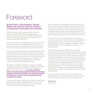 Foreword
By Neil Carson, Chief Executive, Johnson                            Some companies have started this journey, bringing forward
Matthey Plc, Chairman, Business Taskforce                           new business models that generate value through the use of
                                                                    less and less resources. However, we recognise that if this is
on Sustainable Consumption and Production.
                                                                    to become the benchmark for future commercial growth and
                                                                    competitiveness, we need to start a dialogue now within the
Business innovation and enterprise provide the fuel for
                                                                    business community, within our companies and with government
economic growth, employment and social progress.
                                                                    about the changes we must make and how best to get there.
Through increased choice, and the availability of affordable
products and services, business plays an essential role in
                                                                    This report has been compiled to support such dialogue –
helping people improve their lives.
                                                                    to provide a map of the context, key issues and questions that
                                                                    business should address. It is intended to guide business
Yet many companies now recognise this is just one side of the
                                                                    people seeking to open up structured conversations with their
equation. While our activities generate ever more value for
                                                                    key stakeholders around the challenge of reaching a ‘one
customers, employees, shareholders, citizens and consumers,
                                                                    planet economy’.
they are also making growing demands on the environment.
                                                                    Cambridge Programme for Industry (CPI), through its
As economic growth accelerates, the signals are getting clearer:
                                                                    Business and the Environment Programme and other executive
the Earth’s natural resources and ecosystems will not support
                                                                    education activities, and the Business Taskforce on Sustainable
‘business as usual’ for much longer. Climate change and water
                                                                    Consumption and Production, which I chair and for which CPI
stress are already having a direct impact on business operations.
                                                                    provides the Secretariat, are actively supporting this process.
Similarly, issues around energy security and access to raw
                                                                    A programme of events over the coming year will enable business
materials are affecting competitiveness, as are the rising
                                                                    and government to discuss the way forward and the policies
costs of waste disposal and tackling pollution.
                                                                    needed to foster the necessary transition. We will build an
                                                                    evidence base to showcase the best examples of business
The idea of a ‘one planet economy’ sums up the challenge.
                                                                    models appropriate for a ‘one planet economy’ and create
If replicated worldwide, current patterns of Western consumption
                                                                    opportunities for companies to work together across sectors
and production would, it is estimated, need at least three
                                                                    to generate new insights and knowledge around how to make
planets’ worth of resources1. So we need urgently to
                                                                    change happen.
harness ingenuity, technological innovation and behaviour
change in ways that will enable us to make the transition
                                                                    I hope this Business Primer gives you an appetite for the
to meeting our economic and social goals within the
                                                                    challenge and look forward to having the opportunity to work
capacity of our planet.
                                                                    with you in helping to design our ‘one planet economy’.
For business this means making a shift to deliver new products
                                                                    Neil Carson
and services with lower environmental impacts across their
                                                                    January 2007
life cycle. It’s also about making it easy for customers and
consumers to make more sustainable choices.

                                                                                                                                      3
 