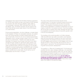 campaigners have argued that the Barker Review’s projections           The value of the natural environment should not be
    for 120,000 new houses annually could destroy 8,000 hectares           underestimated. For example, Scotland’s natural environment
    of rural land.8 Nor does resource depletion apply solely to            provides services equivalent to almost 30% of its annual
    ‘non-renewable’ resources. WWF estimates that in the UK,               output.13 De-coupling or de-linking economic growth from
    the Mersey, Tyne, and Bristol estuaries and the whole of the           environmental degradation is therefore fundamental if we are to
    South East will face severe water stress in the 2070s based            create a model for a ‘one planet economy’. Such de-coupling
    on current trends.9                                                    will not be easy to achieve since major damage has been done
                                                                           to ecosystems over the last century of economic growth, both
    Environmental degradation, the third challenge, is closely linked      in the UK and elsewhere.
    to the depletion of these non-renewable resources. At a global
    level, one critical example is climate change linked with our          The doubling of the world population to 6 billion between
    use of fossil fuels. In the UK, the cost of coastal environmental      1960 and 2000 also saw water use double, wood harvests
    degradation due to climate change is likely to be £10-15 million       triple and food production increase by two and a half times.14
    per year at current levels.10 Pollution and waste are other            Looking forward, the Chinese economy is set to move from
    examples. For instance, the UK pays more than £140 million             the sixth biggest world economy to third biggest over the next
    annually through charges for agricultural water pollution and          decade. By 2015, China and India will account for 25% of
    its 12% recycling rate compares poorly with Germany’s 52%,             world output in real terms. This will entail phenomenal rates
    while household waste continues to increase by 3% annually.11          of growth and economic development.15
    England’s municipal waste going to landfill (80%) also compares
    poorly with Switzerland’s 7%. Half of all UK business waste            The question is, ‘What sort of development?’ Economies and
    goes to landfill and at current rates, the UK will run out of          societies face two major strategic challenges, one essentially
    landfill space over the next 5-10 years.12                             technological, the other political. Firstly, how can we make the
                                                                           necessary technological changes to our modes of production
                                                                           and consumption to de-couple economic growth from
                                                                           environmental degradation? Secondly, are we willing to
                                                                           challenge prevailing business models in order to make
                                                                           this financially and politically viable? These will be major
                                                                           tests of our ability to innovate and adapt.




6   S U S TA I N A B L E C O N S U M P T I O N A N D P R O D U C T I O N
 