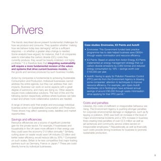 Drivers
The trends described above present fundamental challenges for
how we produce and consume. They question whether ‘making               Case studies: Envirowise, ICI Paints and Autofil
how we behave today less damaging’ will be a sufficient                 • Envirowise: This Government funded best practice
response – or whether a greater step-change is needed.                    programme has to date helped business save £800m
Some analysts have argued, for instance, that if oil companies            through waste minimisation and resource efficiency.
were to internalise the carbon dioxide (CO2) costs they
currently produce, they would be heavily indebted, not highly           • ICI Paints: Based on advice from Action Energy, ICI Paints
profitable.23 It is therefore likely that integrating sustainability      implemented an energy management strategy that cut
will require a more fundamental revision of the values                    carbon dioxide emissions by 2,850 tonnes and reduced
and systems that drive current business models, and                       energy consumption by 16% – savings worth over
the goods and services produced by such business models.                  £100,000 per year.
                                                                        • Autofil: Having to apply for Pollution Prevention Control
Action by companies is fundamental to achieving Sustainable               (PPC) permits from the Environment Agency is drawing
Consumption and Production. Individual businesses cannot                  some companies’ attention to techniques to improve
address the entire agenda, but they can address their own                 resource efficiency. For example, yarn dyers Autofil
impacts. Business can work on some aspects with a great                   Worldwide Ltd in Nottingham have achieved annual
degree of autonomy, and many are doing so. Other aspects                  savings of around £90,000 through waste minimisation
require more collaborative solutions. The rest of this and the            since applying for their PPC permit.27
following section respectively address where business can take
a lead and where more collaborative solutions are needed.
                                                                       Costs and penalties
A range of drivers exist that enable and encourage individual          Likewise, the costs of inefficient or irresponsible behaviour are
business action on Sustainable Consumption and Production.             rising. The Environment Agency is pushing stronger penalties
These drivers may affect operating costs, liabilities and market       for corporate environmental damage or negligence, such as fly
opportunities.                                                         tipping or pollution. 2005 saw both an increase in the level of
                                                                       major environmental incidents and a 16% increase in business
Savings and efficiencies                                               fines creating total penalties of over £2.5 million as well as
Resource efficiencies are a source of significant potential            jail sentences and community service orders served on
gain for the private sector. For example, if businesses and            irresponsible employees.28 Reputationally as well as financially
households in the UK were more efficient in their energy use           such costs provide strong incentives for business to promote
they could save the economy £12 billion annually.24 Similarly,         sustainable production.
cutting down on waste would save UK industry £3 billion and
better water efficiency would reduce bills by 30%.25 Compared
on such scales, Britain is far less competitive that major trading
partners such as Germany, France or Japan.26 These are costs
directly borne by individual businesses.


                                                                                                                                           9
 