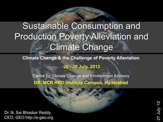 Sustainable Consumption and
     Production Poverty Alleviation and
              Climate Change
         Climate Change & the Challenge of Poverty Alleviation
                             26 - 28 July, 2012

              Centre for Climate Change and Environment Advisory
               DR. MCR HRD Institute Campus, Hyderabad




                                                                   27 July ‗12
Dr. N. Sai Bhaskar Reddy,
CEO, GEO http://e-geo.org
 