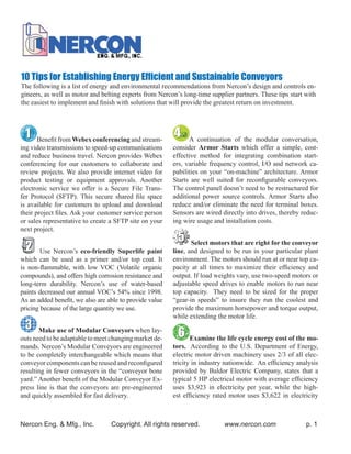 10 Tips for Establishing Energy Efﬁcient and Sustainable Conveyors
The following is a list of energy and environmental recommendations from Nercon’s design and controls en-
gineers, as well as motor and belting experts from Nercon’s long-time supplier partners. These tips start with
the easiest to implement and ﬁnish with solutions that will provide the greatest return on investment.




       Beneﬁt from Webex conferencing and stream-             A continuation of the modular conversation,
ing video transmissions to speed-up communications      consider Armor Starts which offer a simple, cost-
and reduce business travel. Nercon provides Webex       effective method for integrating combination start-
conferencing for our customers to collaborate and       ers, variable frequency control, I/O and network ca-
review projects. We also provide internet video for     pabilities on your “on-machine” architecture. Armor
product testing or equipment approvals. Another         Starts are well suited for reconﬁgurable conveyors.
electronic service we offer is a Secure File Trans-     The control panel doesn’t need to be restructured for
fer Protocol (SFTP). This secure shared ﬁle space       additional power source controls. Armor Starts also
is available for customers to upload and download       reduce and/or eliminate the need for terminal boxes.
their project ﬁles. Ask your customer service person    Sensors are wired directly into drives, thereby reduc-
or sales representative to create a SFTP site on your   ing wire usage and installation costs.
next project.

                                                               Select motors that are right for the conveyor
        Use Nercon’s eco-friendly Superlife paint       line, and designed to be run in your particular plant
which can be used as a primer and/or top coat. It       environment. The motors should run at or near top ca-
is non-ﬂammable, with low VOC (Volatile organic         pacity at all times to maximize their efﬁciency and
compounds), and offers high corrosion resistance and    output. If load weights vary, use two-speed motors or
long-term durability. Nercon’s use of water-based       adjustable speed drives to enable motors to run near
paints decreased our annual VOC’s 54% since 1998.       top capacity. They need to be sized for the proper
As an added beneﬁt, we also are able to provide value   “gear-in speeds” to insure they run the coolest and
pricing because of the large quantity we use.           provide the maximum horsepower and torque output,
                                                        while extending the motor life.

       Make use of Modular Conveyors when lay-
outs need to be adaptable to meet changing market de-          Examine the life cycle energy cost of the mo-
mands. Nercon’s Modular Conveyors are engineered        tors. According to the U.S. Department of Energy,
to be completely interchangeable which means that       electric motor driven machinery uses 2/3 of all elec-
conveyor components can be reused and reconﬁgured       tricity in industry nationwide. An efﬁciency analysis
resulting in fewer conveyors in the “conveyor bone      provided by Baldor Electric Company, states that a
yard.” Another beneﬁt of the Modular Conveyor Ex-       typical 5 HP electrical motor with average efﬁciency
press line is that the conveyors are pre-engineered     uses $3,923 in electricity per year, while the high-
and quickly assembled for fast delivery.                est efﬁciency rated motor uses $3,622 in electricity



Nercon Eng. & Mfg., Inc.         Copyright. All rights reserved.           www.nercon.com                 p. 1
 