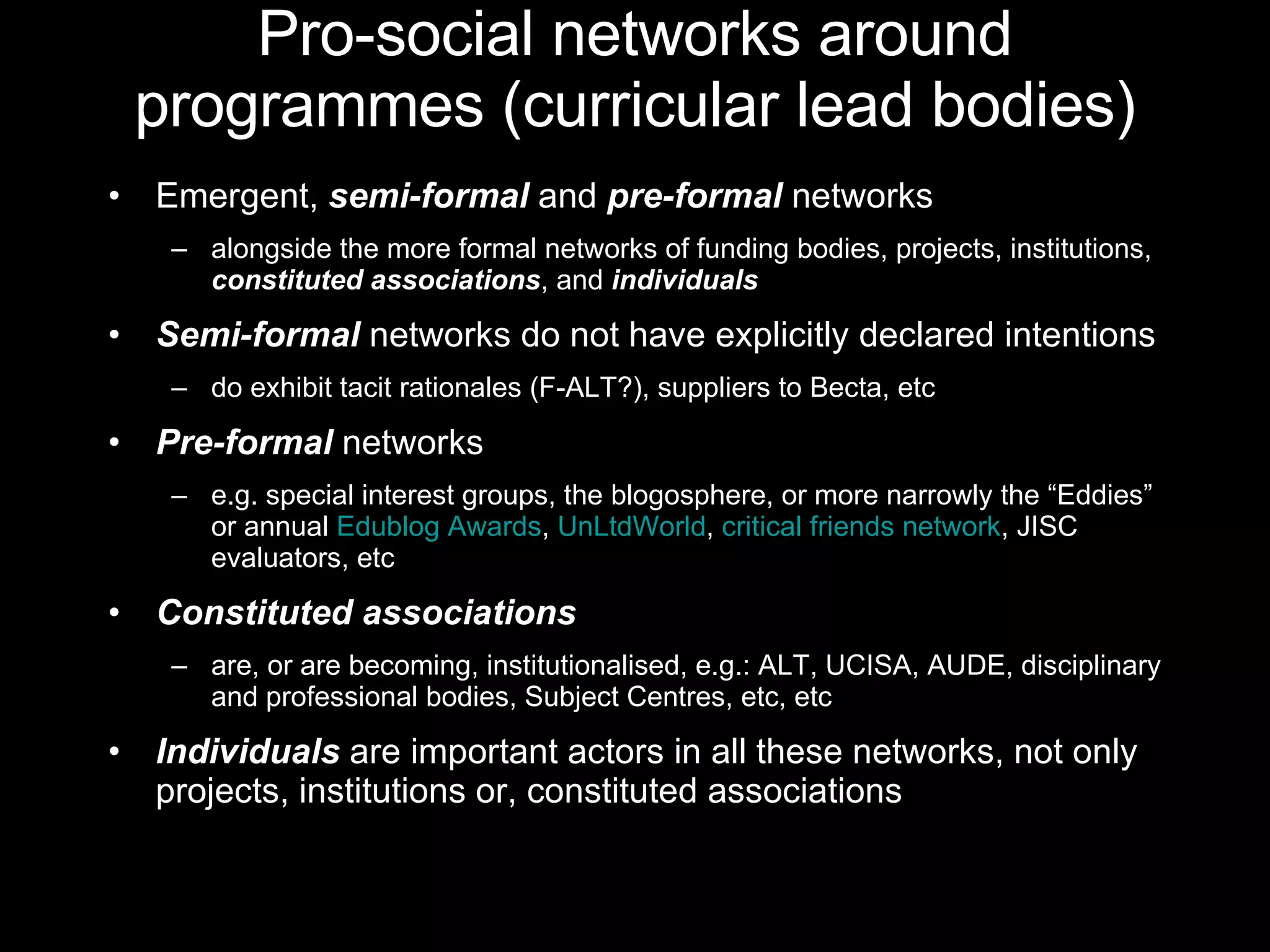 Pro-social networks around programmes (curricular lead bodies) Emergent,  semi-formal  and  pre-formal  networks  alongside the more formal networks of funding bodies, projects, institutions,  constituted associations , and  individuals Semi-formal  networks do not have explicitly declared intentions do exhibit tacit rationales (F-ALT?), suppliers to Becta, etc Pre-formal  networks e.g. special interest groups, the blogosphere, or more narrowly the “Eddies” or annual  Edublog Awards ,  UnLtdWorld ,  critical friends network , JISC evaluators, etc Constituted associations  are, or are becoming, institutionalised, e.g.: ALT, UCISA, AUDE, disciplinary and professional bodies, Subject Centres, etc, etc Individuals  are important actors in all these networks, not only projects, institutions or, constituted associations 