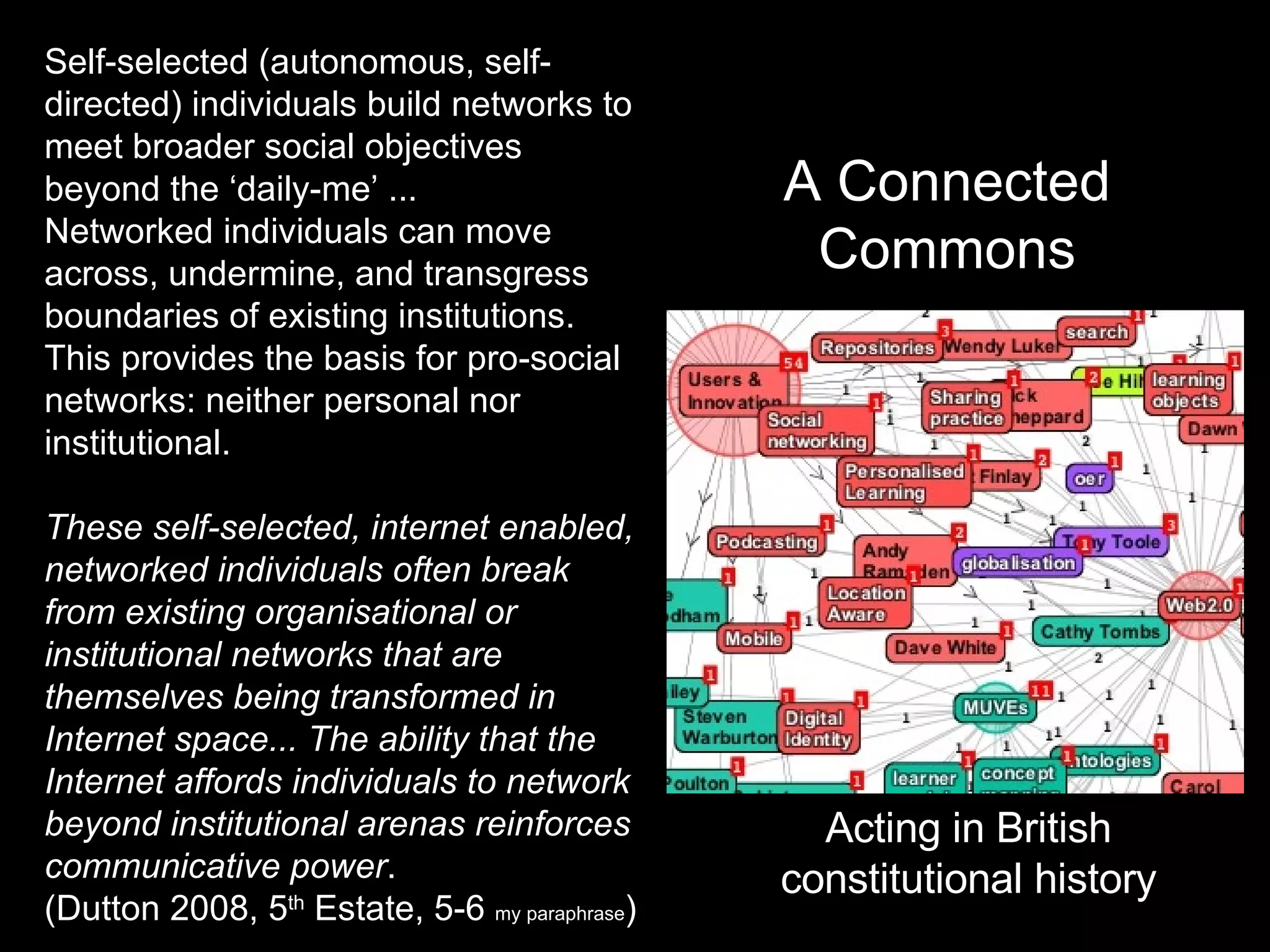Self-selected (autonomous, self-directed) individuals build networks to meet broader social objectives beyond the ‘daily-me’ ... Networked individuals can move across, undermine, and transgress boundaries of existing institutions. This provides the basis for pro-social networks: neither personal nor institutional.  These self-selected, internet enabled, networked individuals often break from existing organisational or institutional networks that are themselves being transformed in Internet space... The ability that the Internet affords individuals to network beyond institutional arenas reinforces communicative power . (Dutton 2008, 5 th  Estate, 5-6  my paraphrase ) A Connected Commons Acting in British constitutional history 