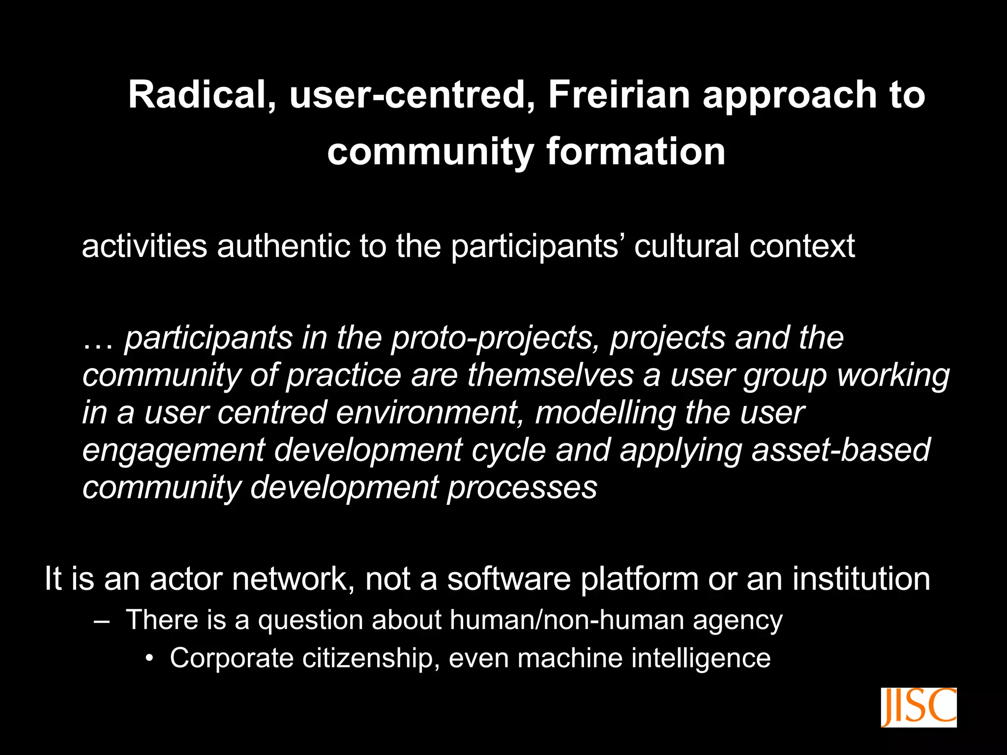 Radical, user-centred, Freirian approach to community formation activities authentic to the participants’ cultural context …  participants in the proto-projects, projects and the community of practice are themselves a user group working in a user centred environment, modelling the user engagement development cycle and applying asset-based community development processes It is an actor network, not a software platform or an institution There is a question about human/non-human agency C orporate citizenship, even machine intelligence 