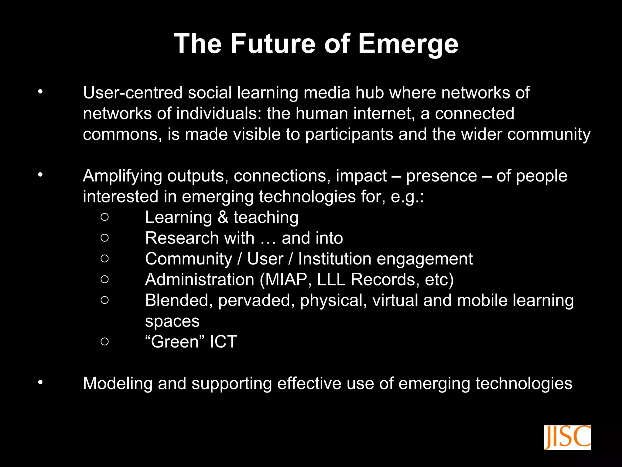 The Future of Emerge User-centred social learning media hub where networks of networks of individuals: the human internet, a connected commons, is made visible to participants and the wider community Amplifying outputs, connections, impact – presence – of people interested in emerging technologies for, e.g.: Learning & teaching Research with … and into Community / User / Institution engagement Administration (MIAP, LLL Records, etc) Blended, pervaded, physical, virtual and mobile learning spaces “ Green” ICT Modeling and supporting effective use of emerging technologies 