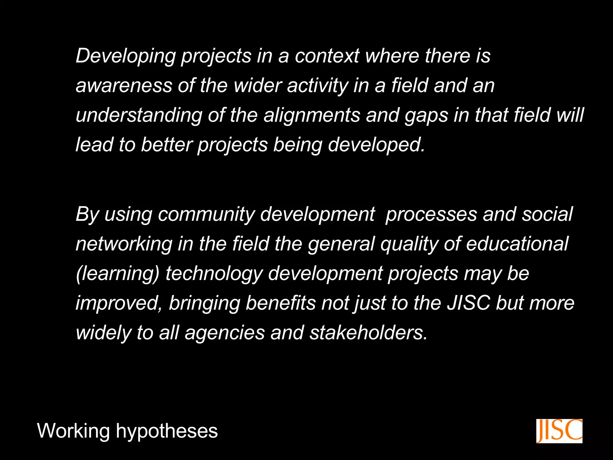 Developing projects in a context where there is awareness of the wider activity in a field and an understanding of the alignments and gaps in that field will lead to better projects being developed.  By using community development  processes and social networking in the field the general quality of educational (learning) technology development projects may be improved, bringing benefits not just to the JISC but more widely to all agencies and stakeholders.  Working hypotheses 