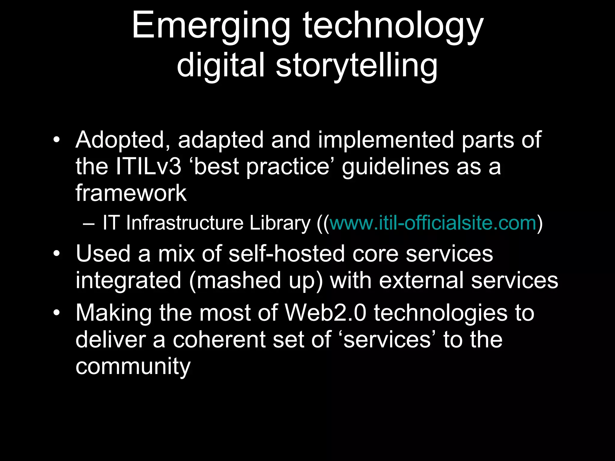 Emerging technology digital storytelling Adopted, adapted and implemented parts of the ITILv3 ‘best practice’ guidelines as a framework IT Infrastructure Library (( www.itil-officialsite.com )  Used a mix of self-hosted core services integrated (mashed up) with external services  Making the most of Web2.0 technologies to deliver a coherent set of ‘services’ to the community 